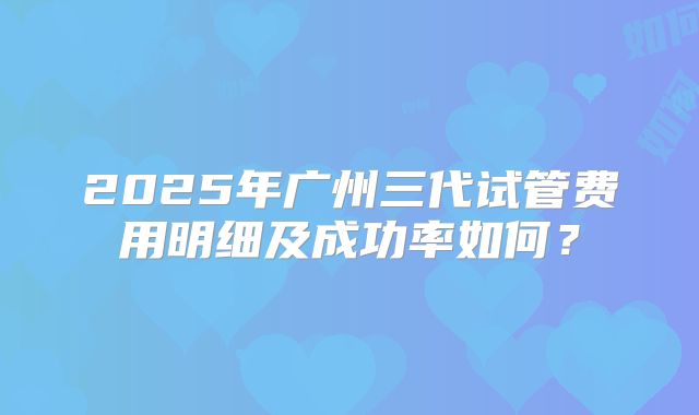 2025年广州三代试管费用明细及成功率如何？
