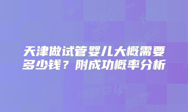天津做试管婴儿大概需要多少钱？附成功概率分析