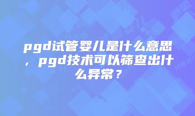 pgd试管婴儿是什么意思，pgd技术可以筛查出什么异常？