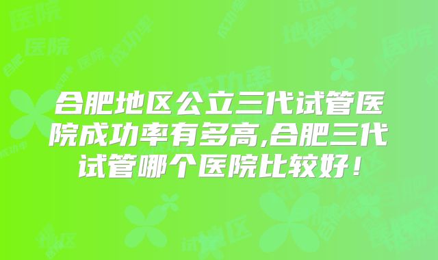 合肥地区公立三代试管医院成功率有多高,合肥三代试管哪个医院比较好！
