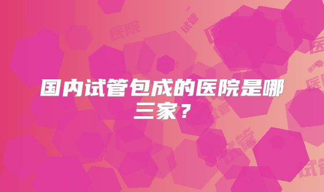 国内试管包成的医院是哪三家？