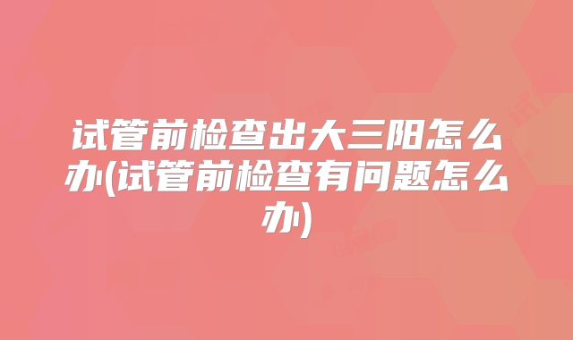 试管前检查出大三阳怎么办(试管前检查有问题怎么办)