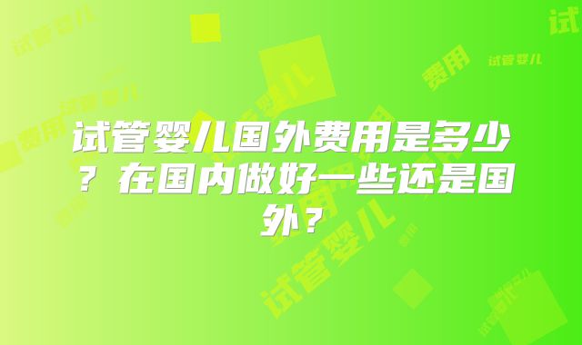 试管婴儿国外费用是多少？在国内做好一些还是国外？