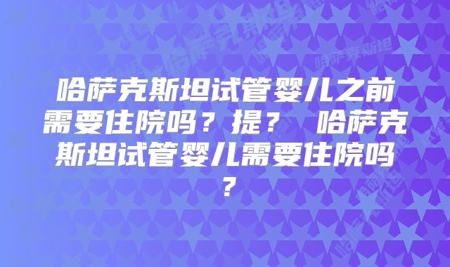 哈萨克斯坦试管婴儿之前需要住院吗?提? 哈萨克斯坦试管婴儿需要住院吗?