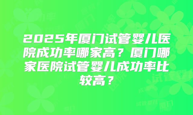 2025年厦门试管婴儿医院成功率哪家高？厦门哪家医院试管婴儿成功率比较高？
