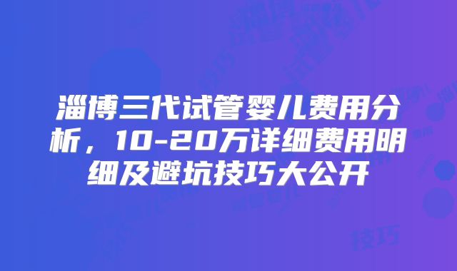 淄博三代试管婴儿费用分析，10-20万详细费用明细及避坑技巧大公开