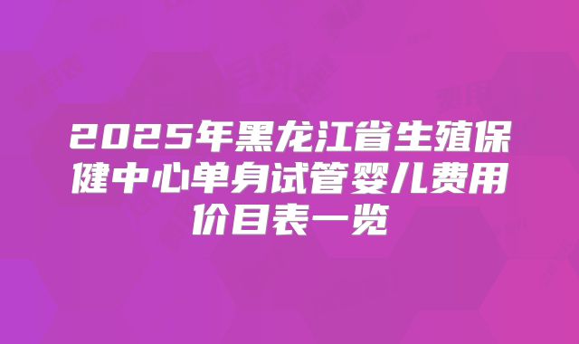 2025年黑龙江省生殖保健中心单身试管婴儿费用价目表一览