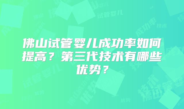 佛山试管婴儿成功率如何提高？第三代技术有哪些优势？