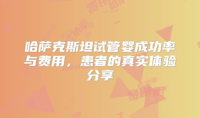 哈萨克斯坦试管婴成功率与费用，患者的真实体验分享