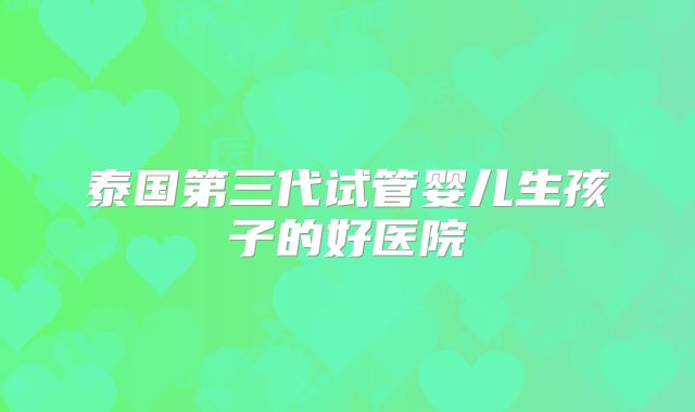 泰国第三代试管婴儿生孩子的好医院