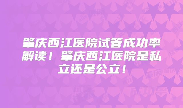 肇庆西江医院试管成功率解读！肇庆西江医院是私立还是公立！
