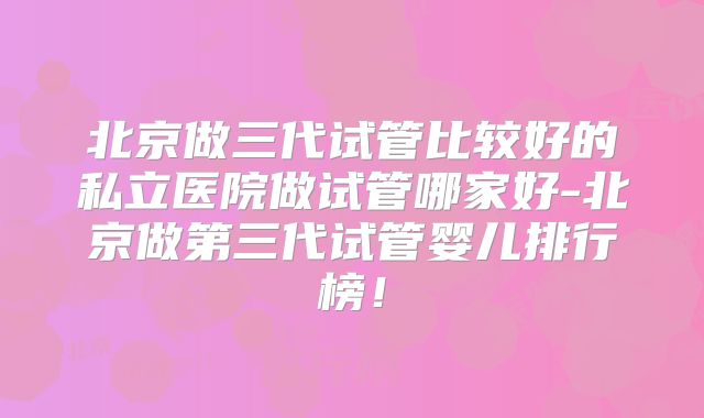 北京做三代试管比较好的私立医院做试管哪家好-北京做第三代试管婴儿排行榜！