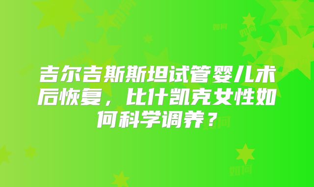 吉尔吉斯斯坦试管婴儿术后恢复,比什凯克女性如何科学调养?
