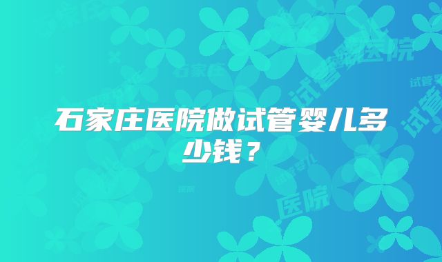 石家庄医院做试管婴儿多少钱？