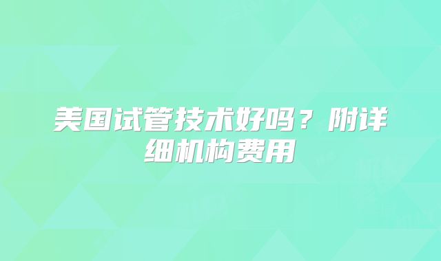 美国试管技术好吗？附详细机构费用