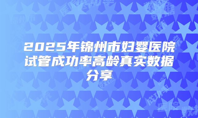 2025年锦州市妇婴医院试管成功率高龄真实数据分享