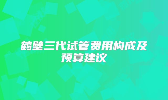鹤壁三代试管费用构成及预算建议