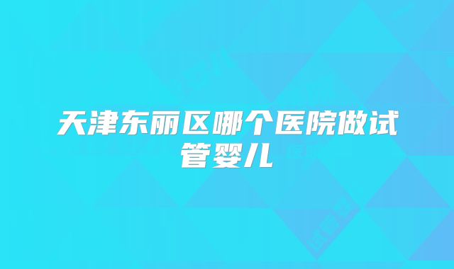 天津东丽区哪个医院做试管婴儿