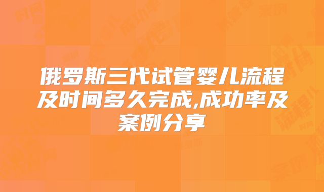 俄罗斯三代试管婴儿流程及时间多久完成,成功率及案例分享