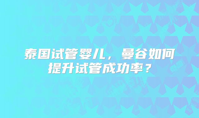 泰国试管婴儿，曼谷如何提升试管成功率？