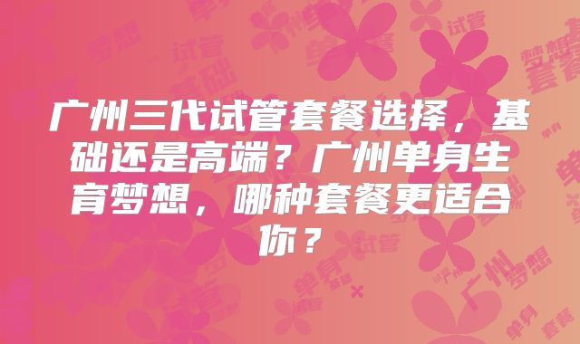 广州三代试管套餐选择，基础还是高端？广州单身生育梦想，哪种套餐更适合你？