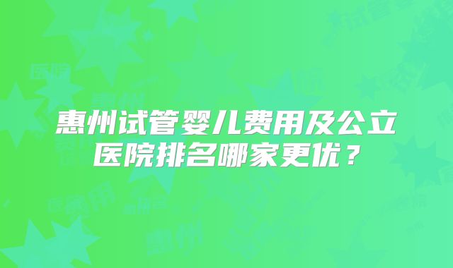 惠州试管婴儿费用及公立医院排名哪家更优？