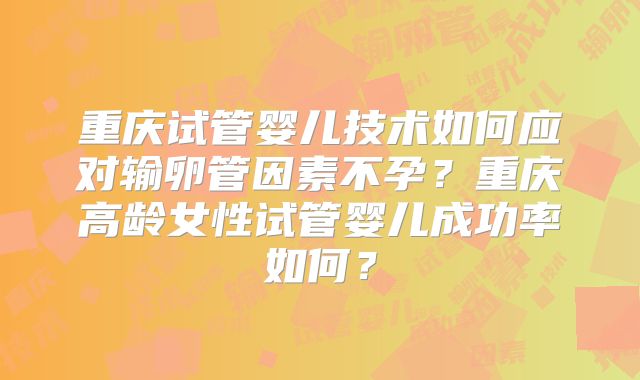 重庆试管婴儿技术如何应对输卵管因素不孕？重庆高龄女性试管婴儿成功率如何？