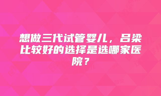 想做三代试管婴儿，吕梁比较好的选择是选哪家医院？