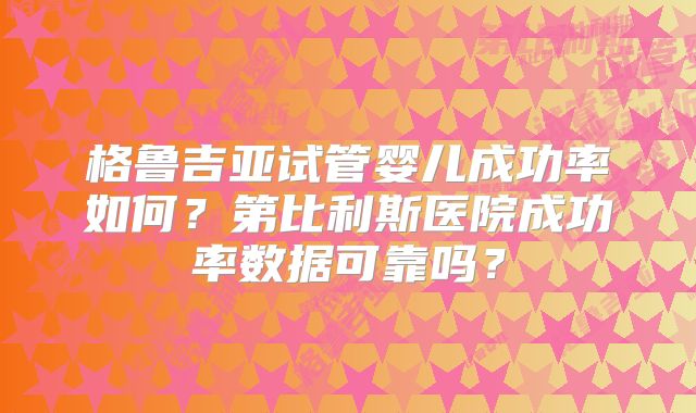 格鲁吉亚试管婴儿成功率如何？第比利斯医院成功率数据可靠吗？