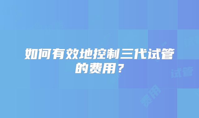 如何有效地控制三代试管的费用？