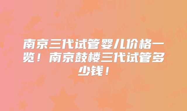 南京三代试管婴儿价格一览！南京鼓楼三代试管多少钱！