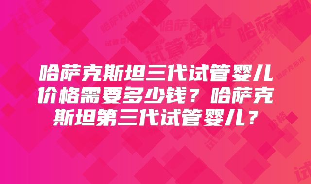 哈萨克斯坦三代试管婴儿价格需要多少钱？哈萨克斯坦第三代试管婴儿？
