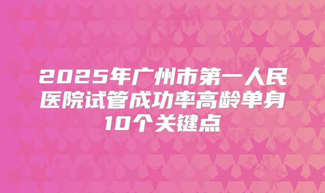 2025年广州市第一人民医院试管成功率高龄单身10个关键点