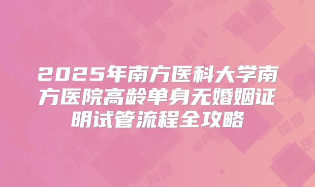 2025年南方医科大学南方医院高龄单身无婚姻证明试管流程全攻略
