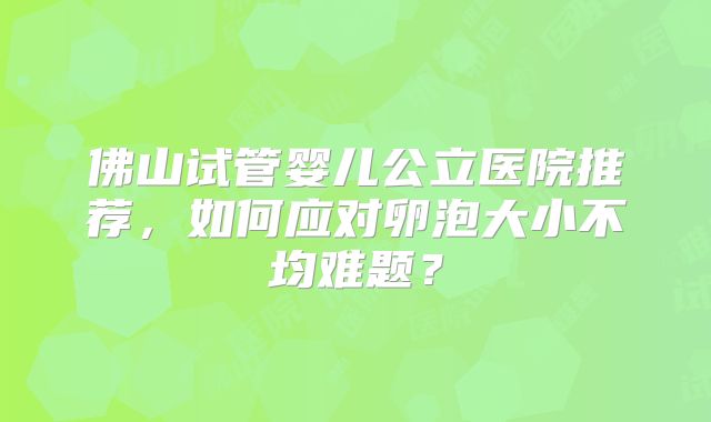 佛山试管婴儿公立医院推荐，如何应对卵泡大小不均难题？