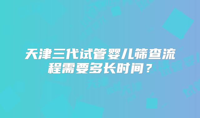 天津三代试管婴儿筛查流程需要多长时间？
