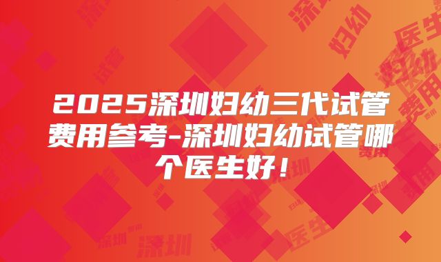 2025深圳妇幼三代试管费用参考-深圳妇幼试管哪个医生好!
