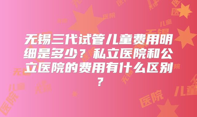 无锡三代试管儿童费用明细是多少？私立医院和公立医院的费用有什么区别？