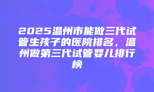 2025温州市能做三代试管生孩子的医院排名，温州做第三代试管婴儿排行榜