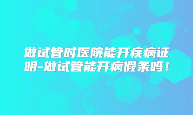 做试管时医院能开疾病证明-做试管能开病假条吗！