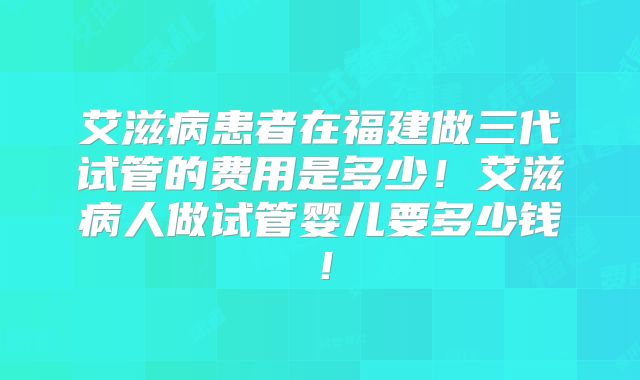 艾滋病患者在福建做三代试管的费用是多少！艾滋病人做试管婴儿要多少钱！