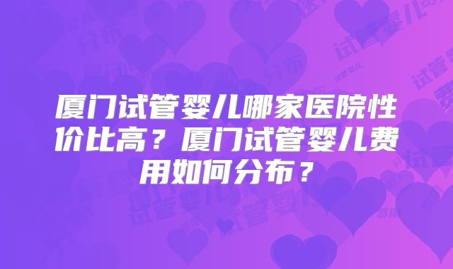 厦门试管婴儿哪家医院性价比高？厦门试管婴儿费用如何分布？