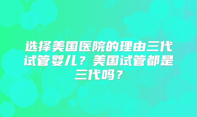 选择美国医院的理由三代试管婴儿？美国试管都是三代吗？