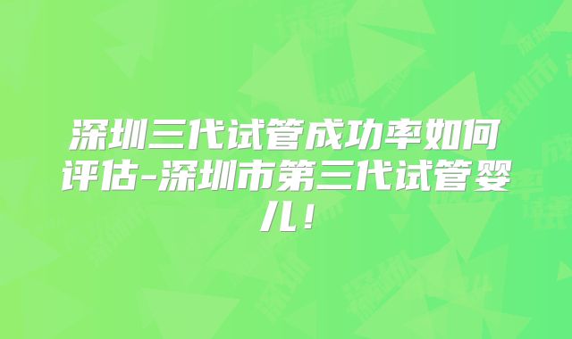 深圳三代试管成功率如何评估-深圳市第三代试管婴儿！