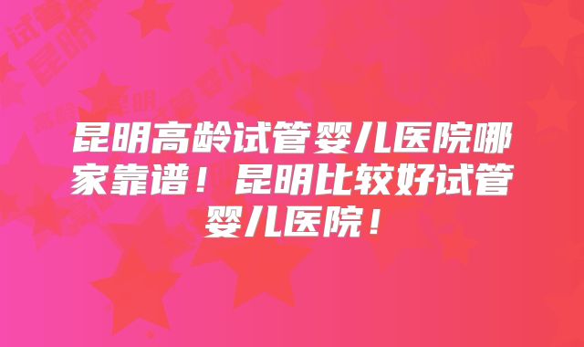 昆明高龄试管婴儿医院哪家靠谱!昆明比较好试管婴儿医院!
