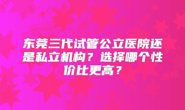 东莞三代试管公立医院还是私立机构？选择哪个性价比更高？