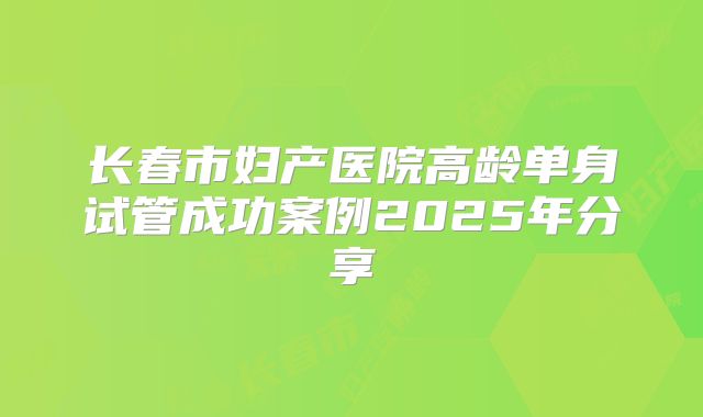 长春市妇产医院高龄单身试管成功案例2025年分享