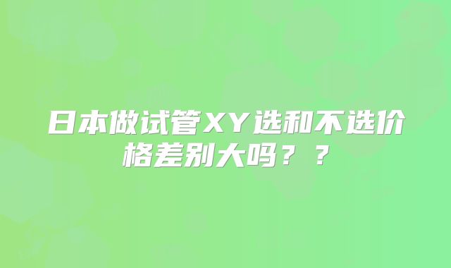 日本做试管XY选和不选价格差别大吗？？
