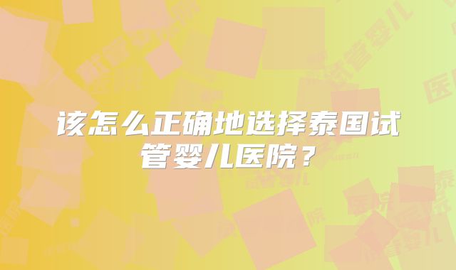 该怎么正确地选择泰国试管婴儿医院?