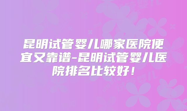 昆明试管婴儿哪家医院便宜又靠谱-昆明试管婴儿医院排名比较好！